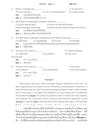 EN 202 page 4 ซอม S/41
12. Before, Lindbergh was . (1) an army pilot
(2) an air mail pilot (3) a St. Louis businessman (4) a plane builder
ถาม แตกอนลินเบอรกเคยเปน .
ตอบ 2 (นักบินขนสงไปรษณียทางอากาศ)
13. According to the passage, Lindbergh intended to .
(1) build a special plane (2) work in a financial business
(3) earn American citizenship (4) be the first who flew from New York to Paris
ถาม ตามเนื้อเรื่อง ลินเบอรกตั้งใจที่จะ .
ตอบ 4 (เปนคนแรกที่บินจากนิวยอรกไปยังปารีส)
14. The news about Lindbergh’s intending to fly the Atlantic alone was .
(1) interesting (2) unbelievable (3) exciting (4) forgotten
ถาม ขาวคราวเกี่ยวกับการตั้งใจที่จะบินขามมหาสมุทรแอตแลนติกตามลําพังของลินเบอรก .
ตอบ 2 (ไมมีใครเชื่อ)
15. The word “him” refers to . (1) a fellow American
(2) a New York (3) Lindbergh (4) a St. Louis
businessman
ถาม คําวา “him” อางถึง .
ตอบ 3 (ลินเบอรก)
16. The word “that” refers to . (1) the news
(2) the Atlantic (3) a special plane (4) the prize offered
ถาม คําวา “that” อางถึง .
ตอบ 1 (ขาวคราว)
Passage 4
Now nearly a year later, Slotin was again doing an experiment of this kind. He
was nudging toward one another, by tiny movements, several pieces of plutonium, in
order to ensure that their total mass would be large enough to make a chain reaction;
and he was doing it, as experts are tempted to do such things, with a screwdriver.
The screwdriver slipped, the pieces of plutonium came a fraction too close together,
and suddenly the instruments which everyone was watching registered a great
upsurge of neutrons, which is the sign that a chain reaction has begun. The assembly
w a s f i l l i n g t h e r o o m w i t h r a d i o a c t i v i t y .
ปจจุบันนี้ผานไปเกือบหนึ่งป สโลตินไดทําการทดลองแบบเดิมอีกครั้ง เขาไดคอยๆ ขยับ
ชิ้นสวนพลูโตเนียมจํานวนมากเขาหากันอยางระมัดระวัง โดยการเคลื่อนที่เพียงเล็กนอย ทั้งนี้
เพื่อที่จะใหแนใจวามวลทั้งหมดของมันจะมีขนาดมากพอที่จะทําใหเกิดปฏิกิริยาลูกโซขึ้น และเขา
ก็กําลังทํามันอยูเหมือนผูเชี่ยวชาญถูกหลอกลอใหทําสิ่งนั้นโดยใชไขควงแลวไขควงก็ลื่นหลุดจาก
มือ ทําใหชิ้นสวนเศษเล็กเศษนอยของพลูโตเนียมประชิดเขาใกลกันมากเกินไป และทันใดนั้น
 