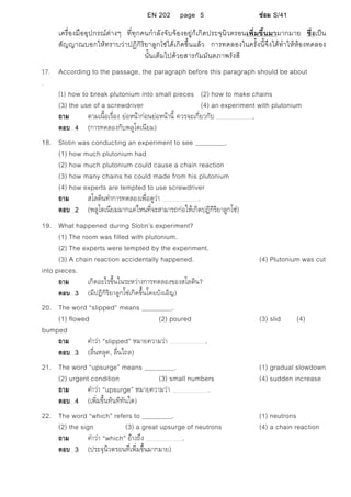 EN 202 page 5 ซอม S/41
เครื่องมืออุปกรณตางๆ ที่ทุกคนกําลังจับจองอยูก็เกิดประจุนิวตรอนเพิ่มขึ้นมามากมาย ซึ่งเปน
สัญญาณบอกใหทราบวาปฏิกิริยาลูกโซไดเกิดขึ้นแลว การทดลองในครั้งนี้จึงไดทําใหหองทดลอง
นั้นเต็มไปดวยสารกัมมันตภาพรังสี
17. According to the passage, the paragraph before this paragraph should be about
.
(1) how to break plutonium into small pieces (2) how to make chains
(3) the use of a screwdriver (4) an experiment with plutonium
ถาม ตามเนื้อเรื่อง ยอหนากอนยอหนานี้ ควรจะเกี่ยวกับ .
ตอบ 4 (การทดลองกับพลูโตเนียม)
18. Slotin was conducting an experiment to see .
(1) how much plutonium had
(2) how much plutonium could cause a chain reaction
(3) how many chains he could made from his plutonium
(4) how experts are tempted to use screwdriver
ถาม สโลตินทําการทดลองเพื่อดูวา .
ตอบ 2 (พลูโตเนียมมากแคไหนที่จะสามารถกอใหเกิดปฏิกิริยาลูกโซ)
19. What happened during Slotin’s experiment?
(1) The room was filled with plutonium.
(2) The experts were tempted by the experiment.
(3) A chain reaction accidentally happened. (4) Plutonium was cut
into pieces.
ถาม เกิดอะไรขึ้นในระหวางการทดลองของสโลติน?
ตอบ 3 (มีปฏิกิริยาลูกโซเกิดขึ้นโดยบังเอิญ)
20. The word “slipped” means .
(1) flowed (2) poured (3) slid (4)
bumped
ถาม คําวา “slipped” หมายความวา .
ตอบ 3 (ลื่นหลุด, ลื่นไถล)
21. The word “upsurge” means . (1) gradual slowdown
(2) urgent condition (3) small numbers (4) sudden increase
ถาม คําวา “upsurge” หมายความวา .
ตอบ 4 (เพิ่มขึ้นทันทีทันใด)
22. The word “which” refers to . (1) neutrons
(2) the sign (3) a great upsurge of neutrons (4) a chain reaction
ถาม คําวา “which” อางถึง .
ตอบ 3 (ประจุนิวตรอนที่เพิ่มขึ้นมากมาย)
 