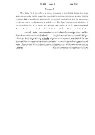 EN 202 page 6 ซอม S/41
Passage 5
Mrs. Betty Ford, the wife of a former president of the United States, has once
again performed a public service by focusing the nation’s attention on a major medical
problem–that of accidental addiction to prescribed medications and the dangerous
consequences of combining drugs and alcohol. Mrs. Ford’s courageous admission of
her own dependence on valium and alcohol has created a public awareness which
a f f e c t t h e l i v e s o f m i l l i o n s .
นางเบตตี้ ฟอรด ภรรยาของอดีตประธานาธิบดีคนหนึ่งของสหรัฐอเมริกา เธอไดมา
ทํางานดานการบริการประชาชนอีกครั้งหนึ่ง โดยมุงเนนความสนใจของคนในชาติไปที่ปญหา
เกี่ยวกับยา ซึ่งเปนปญหาที่สําคัญ กลาวคือ ปญหาของการติดยาจากใบสั่งยาโดยไมตั้งใจ และ
อันตรายที่เกิดตามมาของการกินยารวมกับแอลกอฮอล การยอมรับอยางกลาหาญของนางเบตตี้
ฟอรด เกี่ยวกับการตองพึ่งยาแวเลี่ยมกับแอลกอฮอลของตัวเธอเอง ทําใหเกิดความตระหนักในหมู
ประชาชน ซึ่งจะสงผลกระทบตอชีวิตของคนหลายลานคน
 