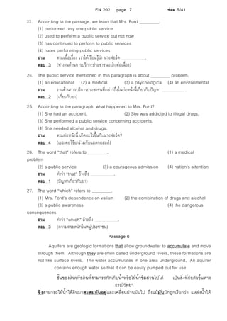 EN 202 page 7 ซอม S/41
23. According to the passage, we learn that Mrs. Ford .
(1) performed only one public service
(2) used to perform a public service but not now
(3) has continued to perform to public services
(4) hates performing public services
ถาม ตามเนื้อเรื่อง เราไดเรียนรูวา นางฟอรด .
ตอบ 3 (ทํางานดานการบริการประชาชนอยางตอเนื่อง)
24. The public service mentioned in this paragraph is about problem.
(1) an educational (2) a medical (3) a psychological (4) an environmental
ถาม งานดานการบริการประชาชนที่กลาวถึงในยอหนานี้เกี่ยวกับปญหา .
ตอบ 2 (เกี่ยวกับยา)
25. According to the paragraph, what happened to Mrs. Ford?
(1) She had an accident. (2) She was addicted to illegal drugs.
(3) She performed a public service concerning accidents.
(4) She needed alcohol and drugs.
ถาม ตามยอหนานี้ เกิดอะไรขึ้นกับนางฟอรด?
ตอบ 4 (เธอเคยใชยารวมกับแอลกอฮอล)
26. The word “that” refers to . (1) a medical
problem
(2) a public service (3) a courageous admission (4) nation’s attention
ถาม คําวา “that” อางถึง .
ตอบ 1 (ปญหาเกี่ยวกับยา)
27. The word “which” refers to .
(1) Mrs. Ford’s dependence on valium (2) the combination of drugs and alcohol
(3) a public awareness (4) the dangerous
consequences
ถาม คําวา “which” อางถึง .
ตอบ 3 (ความตระหนักในหมูประชาชน)
Passage 6
Aquifers are geologic formations that allow groundwater to accumulate and move
through them. Although they are often called underground rivers, these formations are
not like surface rivers. The water accumulates in one area underground. An aquifer
contains enough water so that it can be easily pumped out for use.
ชั้นของหินหรือดินที่สามารถกักเก็บน้ําหรือใหน้ําซึมผานไปได เปนสิ่งที่กอตัวขึ้นทาง
ธรณีวิทยา
ซึ่งสามารถใหน้ําใตดินมาสะสมกันอยูและเคลื่อนผานมันไป ถึงแมมันมักถูกเรียกวา แหลงน้ําใต
 