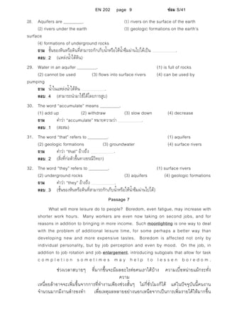 EN 202 page 9 ซอม S/41
28. Aquifers are . (1) rivers on the surface of the earth
(2) rivers under the earth (3) geologic formations on the earth’s
surface
(4) formations of underground rocks
ถาม ชั้นของหินหรือดินที่สามารถกักเก็บน้ําหรือใหน้ําซึมผานไปไดเปน .
ตอบ 2 (แหลงน้ําใตดิน)
29. Water in an aquifer . (1) is full of rocks
(2) cannot be used (3) flows into surface rivers (4) can be used by
pumping
ถาม น้ําในแหลงน้ําใตดิน .
ตอบ 4 (สามารถนํามาใชไดโดยการสูบ)
30. The word “accumulate” means .
(1) add up (2) withdraw (3) slow down (4) decrease
ถาม คําวา “accumulate” หมายความวา .
ตอบ 1 (สะสม)
31. The word “that” refers to . (1) aquifers
(2) geologic formations (3) groundwater (4) surface rivers
ถาม คําวา “that” อางถึง .
ตอบ 2 (สิ่งที่กอตัวขึ้นทางธรณีวิทยา)
32. The word “they” refers to . (1) surface rivers
(2) underground rocks (3) aquifers (4) geologic formations
ถาม คําวา “they” อางถึง .
ตอบ 3 (ชั้นของหินหรือดินที่สามารถกักเก็บน้ําหรือใหน้ําซึมผานไปได)
Passage 7
What will more leisure do to people? Boredom, even fatigue, may increase with
shorter work hours. Many workers are even now taking on second jobs, and for
reasons in addition to bringing in more income. Such moonlighting is one way to deal
with the problem of additional leisure time, for some perhaps a better way than
developing new and more expensive tastes. Boredom is affected not only by
individual personality, but by job perception and even by mood. On the job, in
addition to job rotation and job enlargement, introducing subgoals that allow for task
c o m p l e t i o n s o m e t i m e s m a y h e l p t o l e s s e n b o r e d o m .
ชวงเวลาสบายๆ ที่มากขึ้นจะมีผลอะไรตอคนเราไดบาง ความเบื่อหนายแมกระทั่ง
ความ
เหนื่อยลาอาจจะเพิ่มขึ้นจากการที่ทํางานเพียงชวงสั้นๆ ไมกี่ชั่วโมงก็ได แตในปจจุบันนี้คนงาน
จํานวนมากมีงานสํารองทํา เพื่อเหตุผลหลายอยางนอกเหนือจากเปนการเพิ่มรายไดใหมากขึ้น
 