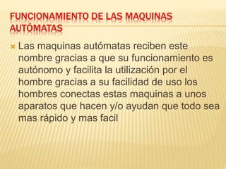 FUNCIONAMIENTO DE LAS MAQUINAS 
AUTÓMATAS 
 Las maquinas autómatas reciben este 
nombre gracias a que su funcionamiento es 
autónomo y facilita la utilización por el 
hombre gracias a su facilidad de uso los 
hombres conectas estas maquinas a unos 
aparatos que hacen y/o ayudan que todo sea 
mas rápido y mas facil 
 