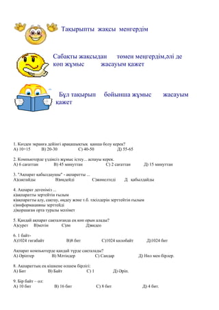 Тақырыпты жақсы менгердім
Сабақты жақсыдан төмен меңгердім,әлі де
көп жұмыс жасауым қажет
Бұл тақырып бойынша жұмыс жасауым
қажет
1. Көзден экранға дейінгі арақашықтық қанша болу керек?
А) 10+15 В) 20-30 С) 40-50 Д) 55-65
2. Компьютерде үздіксіз жұмыс істеу... аспауы керек.
А) 6 сағаттан В) 45 минуттан С) 2 сағаттан Д) 15 минуттан
3. "Ақпарат қабылдаушы" - ақпаратты ...
А)сақтайды В)өңдейді С)жөнелтеді Д қабылдайды
4. Ақпарат дегеніміз ...
а)ақпаратты зертейтін ғылым
в)ақпаратты алу, сақтау, өңдеу және т.б. тәсілдерін зерттейтін ғылым
с)информацияны зерттейді
д)қоршаған орта туралы мәлімет
5. Қандай ақпарат сақталғанда ең көп орын алады?
А)сурет В)мәтін С)ән Д)видео
6. 1 байт-
А)1024 гигабайт В)8 бит С)1024 килобайт Д)1024 бит
Ақпарат компьютерде қандай түрде сақталады?
А) Әріптер В) Мәтіндер С) Сандар Д) Нөл мен бірлер.
8. Ақпараттың ең кішкене өлшем бірлігі:
А) Бит В) Байт С) 1 Д) Әріп.
9. Бір байт – ол:
А) 10 бит В) 16 бит С) 8 бит Д) 4 бит.
 