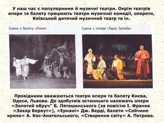 У наш час є популярними й музичні театри. Окрім театрів
опери та балету працюють театри музичної комедії, оперети,
Київський дитячий музичний театр та ін.
Провідними вважаються театри опери та балету Києва,
Одеси, Львова. До здобутків останнього належать опери
«Золотий обруч” Б. Лятошинського (за повістю І. Франка
«Захар Беркут»), «Ернані» Дж. Верді, балети «Сойчине
крило» А. Кос-Анатольського, «Створення світу» А. Петрова.
 