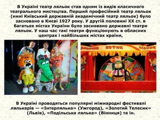 В Україні театр ляльок став одним із видів класичного
театрального мистецтва. Перший професійний театр ляльок
(нині Київський державній академічний театр ляльок) було
засновано в Києві 1927 року. У другій половині XX ст. в
багатьох містах України було засновано державні театри
ляльок. У наш час такі театри функціонують в обласних
центрах і найбільших містах країни,
В Україні проводяться популярні міжнародні фестивалі
лялькарів — «Інтерлялька» (Ужгород), «Золотий Телесик»
(Львів), «Подільська лялька» (Вінниця) та ін.
 