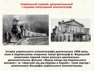 Історія українського кінематографа розпочалася 1896 року,
коли в Харківському оперному театрі фотограф А. Федецький
влаштував перший показ власних хронікально-
документальних фільмів «Відхід поїзда від Харківського
вокзалу» та «Хресний хід від Куряжа в Харків». Саме відтоді і
розпочалася біографія українського кіномистецтва.
Український ігровий, документальний
і науково-популярний кінематограф
 