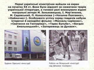 Перші українські кінострічки вийшли на екран
на початку XX ст. Вони були відзняті за сюжетами творів
української літератури, а головні ролі виконували відомі
театральні актори М. Заньковецька, І. Мар’яненко,
М. Садовський, П. Колеснікова («Наталка Полтавка»,
«Наймичка»). Особливого успіху серед глядачів набули
історичні й комедійні фільми: «Москаль-чарівник»,
«Сватання на Гончарівці», «Тарас Бульба», «Богдан
Хмельницький», «Запорожець за Дунаєм».
 