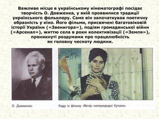 Важливе місце в українському кінематографі посідає
творчість О. Довженка, у якій проявилися традиції
українського фольклору. Саме він започаткував поетичну
образність у кіно. Його фільми, присвячені багатовіковій
історії України («Звенигора»), подіям громадянської війни
(«Арсенал»), життю села в роки колективізації («Земля»),
проникнуті роздумами про працелюбність
як головну чесноту людини.
 