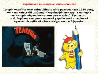 Українське анімаційне кіномистецтво
Історія українського анімаційного кіно розпочалася 1934 року,
коли на Київській фабриці «Українофільм» група молодих
аніматорів під керівництвом режисерів С. Гуєцького
та Є. Горбача створила перший український графічний
мультиплікаційний фільм «Мурзилко в Африці».
 