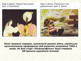 Після тривалої перерви, зумовленої роками війни, українська
мультиплікація продовжила свій розвиток наприкінці 1950-х
років. На базі студії «Київнаукфільм» було створено
Об'єднання художньої анімації.
 