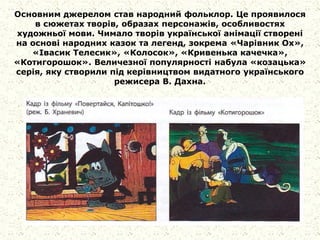 Основним джерелом став народний фольклор. Це проявилося
в сюжетах творів, образах персонажів, особливостях
художньої мови. Чимало творів української анімації створені
на основі народних казок та легенд, зокрема «Чарівник Ох»,
«Івасик Телесик», «Колосок», «Кривенька качечка»,
«Котигорошок». Величезної популярності набула «козацька»
серія, яку створили під керівництвом видатного українського
режисера В. Дахна.
 