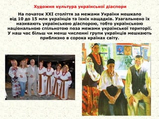 Художня культура української діаспори
На початок XXI століття за межами України мешкало
від 10 до 15 мли українців та їхніх нащадків. Узагальнено їх
називають українською діаспорою, тобто українською
національною спільнотою поза межами української території.
У наш час більш чи менш численні групи українців мешкають
приблизно в сорока країнах світу.
 