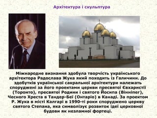 Архітектура і скульптура
Міжнародне визнання здобула творчість українського
архітектора Радослава Жука який походить із Галичини. До
здобутків української сакральної архітектури належать
споруджені за його проектами церкви пресвятої Євхаристії
(Торонто), пресвятої Родини і святого Йосипа (Вінніпег),
Чесного Хреста в Тандер-Беї (Онтаріо) в Канаді. За проектом
Р. Жука в місті Калгарі в 1990-ті роки споруджено церкву
святого Степана, яка символізує розвиток ідеї церковної
будови як незламної фортеці.
 