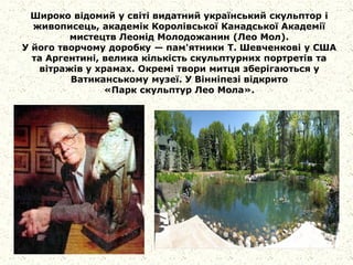 Широко відомий у світі видатний український скульптор і
живописець, академік Королівської Канадської Академії
мистецтв Леонід Молодожанин (Лео Мол).
У його творчому доробку — пам'ятники Т. Шевченкові у США
та Аргентині, велика кількість скульптурних портретів та
вітражів у храмах. Окремі твори митця зберігаються у
Ватиканському музеї. У Вінніпезі відкрито
«Парк скульптур Лео Мола».
 