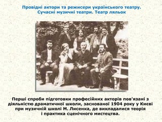 Провідні актори та режисери українського театру.
Сучасні музичні театри. Театр ляльок
Перші спроби підготовки професійних акторів пов'язані з
діяльністю драматичної школи, заснованої 1904 року у Києві
при музичній школі М. Лисенка, де викладалися теорія
і практика сценічного мистецтва.
 