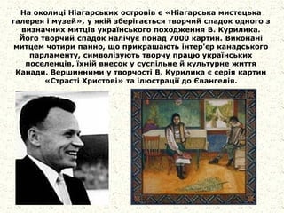 На околиці Ніагарських островів є «Ніагарська мистецька
галерея і музей», у якій зберігається творчий спадок одного з
визначних митців українського походження В. Курилика.
Його творчий спадок налічує понад 7000 картин. Виконані
митцем чотири панно, що прикрашають інтер'єр канадського
парламенту, символізують творчу працю українських
поселенців, їхній внесок у суспільне й культурне життя
Канади. Вершинними у творчості В. Курилика є серія картин
«Страсті Христові» та ілюстрації до Євангелія.
 