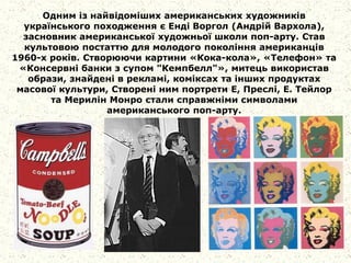 Одним із найвідоміших американських художників
українського походження є Енді Воргол (Андрій Вархола),
засновник американської художньої школи поп-арту. Став
культовою постаттю для молодого покоління американців
1960-х років. Створюючи картини «Кока-кола», «Телефон» та
«Консервні банки з супом "Кемпбелл"», митець використав
образи, знайдені в рекламі, коміксах та інших продуктах
масової культури, Створені ним портрети Е, Преслі, Е. Тейлор
та Мерилін Монро стали справжніми символами
американського поп-арту.
 