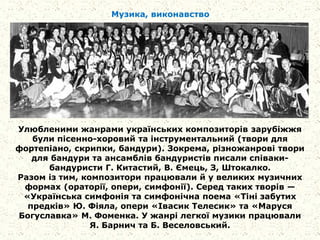Музика, виконавство
Улюбленими жанрами українських композиторів зарубіжжя
були пісенно-хоровий та інструментальний (твори для
фортепіано, скрипки, бандури). Зокрема, різножанрові твори
для бандури та ансамблів бандуристів писали співаки-
бандуристи Г. Китастий, В. Ємець, З, Штокалко.
Разом із тим, композитори працювали й у великих музичних
формах (ораторії, опери, симфонії). Серед таких творів —
«Українська симфонія та симфонічна поема «Тіні забутих
предків» Ю. Фіяла, опери «Івасик Телесик» та «Маруся
Богуславка» М. Фоменка. У жанрі легкої музики працювали
Я. Барнич та Б. Веселовський.
 