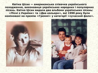 Квітка Цісик — американська співачка українського
походження, виконавиця українських народних і популярних
пісень. Квітка Цісик видала два альбоми українських пісень:
«Пісні з України» та «Два кольори», які 1990 року були
номіновані на премію «Греммі» у категорії «сучасний фолк».
 