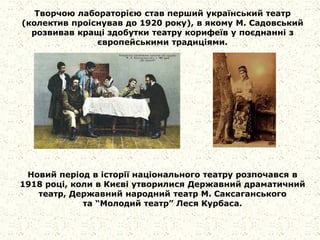 Творчою лабораторією став перший український театр
(колектив проіснував до 1920 року), в якому М. Садовський
розвивав кращі здобутки театру корифеїв у поєднанні з
європейськими традиціями.
Новий період в історії національного театру розпочався в
1918 році, коли в Києві утворилися Державний драматичний
театр, Державний народний театр М. Саксаганського
та “Молодий театр” Леся Курбаса.
 