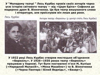 У “Молодому театрі ” Лесь Курбас провів своїх акторів через
усю історію світового театру — від «Царя Едіпа» Софокла до
модерних драм В. Вінниченка. Це був театр вишуканого слова
і літератури, але проіснував він лише два роки.
У 1922 році Лесь Курбас створив мистецьке об'єднання
«Березіль». У 1926—1935 роках театр «Березіль»
працював у Харкові. Тут були поставлені п'єси М, Куліша
(«Народний Малахій», «Мина Мазайло») та В. Вінниченка
(«Чорна Пантера і Білий Ведмідь», «Базар»).
 