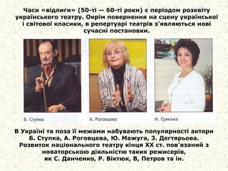 Часи «відлиги» (50-ті — 60-ті роки) є періодом розквіту
українського театру. Окрім повернення на сцену української
і світової класики, в репертуарі театрів з'являються нові
сучасні постановки.
В Україні та поза її межами набувають популярності актори
Б. Ступка, А. Роговцева, Ю. Мажуга, 3. Дегтярьова.
Розвиток національного театру кінця XX ст. пов'язаний з
новаторською діяльністю таких режисерів,
як С. Данченко, Р. Віктюк, В, Петров та ін.
 
