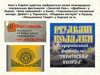 Нині в Україні щорічно відбувається низка міжнародних
театральних фестивалів: «Золотий Лев», «Драбина» у
Львові, «Київ травневий» у Києві, «Тернопільські театральні
вечори. Дебют» у Тернополі, «Різдвяна містерія” в Луцьку,
«Мельпомена Таврії» у Херсоні та ін.
 