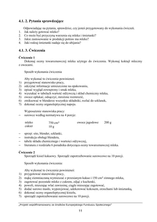 „Projekt współfinansowany ze środków Europejskiego Funduszu Społecznego”
11
4.1. 2. Pytania sprawdzające
Odpowiadając na pytania, sprawdzisz, czy jesteś przygotowany do wykonania ćwiczeń.
1. Jak należy gotować mleko?
2. Co może być przyczyną warzenia się mleka i śmietanki?
3. Jakie zastosowanie w produkcji potraw ma mleko?
4. Jaki rodzaj śmietanki nadaje się do ubijania?
4.1. 3. Ćwiczenia
Ćwiczenie 1
Dokonaj oceny towaroznawczej mleka użytego do ćwiczenia. Wykonaj koktajl mleczny
z owocami.
Sposób wykonania ćwiczenia
Aby wykonać to ćwiczenie powinieneś:
1) przygotować stanowisko pracy,
2) odczytać informacje umieszczone na opakowaniu,
3) opisać wygląd zewnętrzny i smak mleka,
4) wyszukać w tabelach wartość odżywczą i skład chemiczny mleka,
5) owoce opłukać, odsączyć, mrożone rozmrozić,
6) zmiksować w blenderze wszystkie składniki, rozlać do szklanek,
7) dokonać oceny organoleptycznej napoju.
Wyposażenie stanowiska pracy:
− surowce według normatywu na 4 porcje:
mleko
cukier
750 cm³
10 g
owoce jagodowe 200 g
− sprzęt: sito, blender, szklanki,
− instrukcja obsługi blendera,
− tabele składu chemicznego i wartości odżywczej,
− literatura z rozdziału 6 poradnika dotycząca oceny towaroznawczej mleka.
Ćwiczenie 2
Sporządź kisiel kakaowy. Sporządź zapotrzebowanie surowcowe na 10 porcji.
Sposób wykonania ćwiczenia:
Aby wykonać to ćwiczenie powinieneś:
1) przygotować stanowisko pracy,
2) mąkę ziemniaczaną wymieszać z przesianym kakao i 150 cm³ zimnego mleka,
3) zagotować pozostałe mleko z cukrem, zdjąć z kuchenki,
4) powoli, mieszając wlać zawiesinę, ciągle mieszając zagotować,
5) dodać surowe masło, wyporcjować, udekorować kokosem, orzechami lub śmietanką,
6) dokonać oceny organoleptycznej kisielu,
7) sporządź zapotrzebowanie surowcowe na 10 porcji.
 