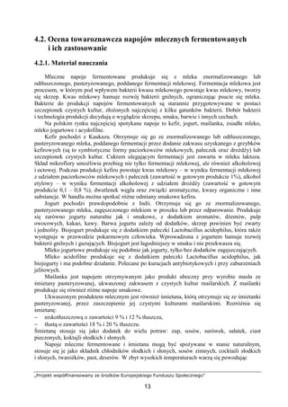 „Projekt współfinansowany ze środków Europejskiego Funduszu Społecznego”
13
4.2. Ocena towaroznawcza napojów mlecznych fermentowanych
i ich zastosowanie
4.2.1. Materiał nauczania
Mleczne napoje fermentowane produkuje się z mleka znormalizowanego lub
odtłuszczonego, pasteryzowanego, poddanego fermentacji mlekowej. Fermentacja mlekowa jest
procesem, w którym pod wpływem bakterii kwasu mlekowego powstaje kwas mlekowy, tworzy
się skrzep. Kwas mlekowy hamuje rozwój bakterii gnilnych, ograniczając psucie się mleka.
Bakterie do produkcji napojów fermentowanych są starannie przygotowywane w postaci
szczepionek czystych kultur, złożonych najczęściej z kilku gatunków bakterii. Dobór bakterii
i technologia produkcji decydują o wyglądzie skrzepu, smaku, barwie i innych cechach.
Na polskim rynku najczęściej spotykane napoje to kefir, jogurt, maślanka, zsiadłe mleko,
mleko jogurtowe i acydofilne.
Kefir pochodzi z Kaukazu. Otrzymuje się go ze znormalizowanego lub odtłuszczonego,
pasteryzowanego mleka, poddanego fermentacji przez dodanie zakwasu uzyskanego z grzybków
kefirowych (są to symbiotyczne formy paciorkowców mlekowych, pałeczek oraz drożdży) lub
szczepionek czystych kultur. Cukrem ulegającym fermentacji jest zawarta w mleku laktoza.
Skład mikroflory umożliwia przebieg nie tylko fermentacji mlekowej, ale również alkoholowej
i octowej. Podczas produkcji kefiru powstaje kwas mlekowy – w wyniku fermentacji mlekowej
z udziałem paciorkowców mlekowych i pałeczek (zawartość w gotowym produkcie 1%), alkohol
etylowy – w wyniku fermentacji alkoholowej z udziałem drożdży (zawartość w gotowym
produkcie 0,1 – 0,8 %), dwutlenek węgla oraz związki aromatyczne, kwasy organiczne i inne
substancje. W handlu można spotkać różne odmiany smakowe kefiru.
Jogurt pochodzi prawdopodobnie z Indii. Otrzymuje się go ze znormalizowanego,
pasteryzowanego mleka, zagęszczonego mlekiem w proszku lub przez odparowanie. Produkuje
się zarówno jogurty naturalne jak i smakowe, z dodatkiem aromatów, dżemów, pulp
owocowych, kakao, kawy. Barwa jogurtu zależy od dodatków, skrzep powinien być zwarty
i jednolity. Biojogurt produkuje się z dodatkiem pałeczki Lactobacillus acidophilus, która także
występuje w przewodzie pokarmowym człowieka. Wprowadzona z jogurtem hamuje rozwój
bakterii gnilnych i gazujących. Biojogurt jest łagodniejszy w smaku i nie przekwasza się.
Mleko jogurtowe produkuje się podobnie jak jogurty, tylko bez dodatków zagęszczających.
Mleko acidofilne produkuje się z dodatkiem pałeczki Lactobacillus acidophilus, jak
biojogurty i ma podobne działanie. Polecane po kuracjach antybiotykowych i przy zaburzeniach
jelitowych.
Maślanka jest napojem otrzymywanym jako produkt uboczny przy wyrobie masła ze
śmietany pasteryzowanej, ukwaszonej zakwasem z czystych kultur maślarskich. Z maślanki
produkuje się również różne napoje smakowe.
Ukwaszonym produktem mlecznym jest również śmietana, którą otrzymuje się ze śmietanki
pasteryzowanej, przez zaszczepienie jej czystymi kulturami maślarskimi. Rozróżnia się
śmietanę:
− niskotłuszczową o zawartości 9 % i 12 % tłuszczu,
− tłustą o zawartości 18 % i 20 % tłuszczu.
Śmietanę stosuje się jako dodatek do wielu potraw: zup, sosów, surówek, sałatek, ciast
pieczonych, koktajli słodkich i słonych.
Napoje mleczne fermentowane i śmietana mogą być spożywane w stanie naturalnym,
stosuje się je jako składnik chłodników słodkich i słonych, sosów zimnych, cocktaili słodkich
i słonych, twarożków, past, deserów. W zbyt wysokich temperaturach warzą się powodując
 