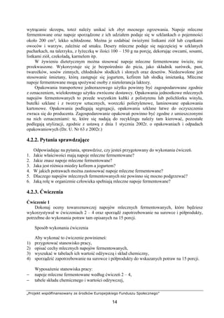 „Projekt współfinansowany ze środków Europejskiego Funduszu Społecznego”
14
wytrącanie skrzepu, toteż należy unikać ich zbyt mocnego ogrzewania. Napoje mleczne
fermentowane oraz napoje sporządzone z ich udziałem podaje się w szklankach o pojemności
około 200 cm³, lekko schłodzone. Można je ozdabiać świeżymi listkami ziół lub cząstkami
owoców i warzyw, zależnie od smaku. Desery mleczne podaje się najczęściej w szklanych
pucharkach, na talerzyku, z łyżeczką w ilości 100 – 150 g na porcję, dekorując owcami, sosami,
listkami ziół, czekoladą, karmelem itp.
W żywieniu dietetycznym można stosować napoje mleczne fermentowane świeże, nie
przekwaszone. Wykorzystuje się je bezpośrednio do picia, jako składnik surówek, past,
twarożków, sosów zimnych, chłodników słodkich i słonych oraz deserów. Niedozwolone jest
stosowanie śmietany, którą zastępuje się jogurtem, kefirem lub słodką śmietanką. Mleczne
napoje fermentowane mogą spożywać osoby z nietolerancja laktozy.
Opakowania transportowe jednorazowego użytku powinny być zagospodarowane zgodnie
z oznaczeniem, wielokrotnego użytku zwrócone dostawcy. Opakowania jednostkowe mlecznych
napojów fermentowanych to przede wszystkim kubki z polistyrenu lub polichlorku winylu,
butelki szklane i z tworzyw sztucznych, woreczki polietylenowe, laminowane opakowania
kartonowe. Opakowania podlegają segregacji, opakowania szklane łatwe do oczyszczenia
zwraca się do producenta. Zagospodarowanie opakowań powinno być zgodne z umieszczonymi
na nich oznaczeniami: te, które się nadają do recyklingu należy tam kierować, pozostałe
podlegają utylizacji, zgodnie z ustawą z dnia 1 stycznia 2002r. o opakowaniach i odpadach
opakowaniowych (Dz. U. Nr 63 z 2002r.)
4.2.2. Pytania sprawdzające
Odpowiadając na pytania, sprawdzisz, czy jesteś przygotowany do wykonania ćwiczeń.
1. Jakie właściwości mają napoje mleczne fermentowane?
2. Jakie znasz napoje mleczne fermentowane?
3. Jaka jest różnica miedzy kefirem a jogurtem?
4. W jakich potrawach można zastosować napoje mleczne fermentowane?
5. Dlaczego napojów mlecznych fermentowanych nie powinno się mocno podgrzewać?
6. Jaką rolę w organizmie człowieka spełniają mleczne napoje fermentowane?
4.2.3. Ćwiczenia
Ćwiczenie 1
Dokonaj oceny towaroznawczej napojów mlecznych fermentowanych, które będziesz
wykorzystywał w ćwiczeniach 2 – 4 oraz sporządź zapotrzebowanie na surowce i półprodukty,
potrzebne do wykonania potraw tam opisanych na 15 porcji.
Sposób wykonania ćwiczenia
Aby wykonać to ćwiczenie powinieneś:
1) przygotować stanowisko pracy,
2) opisać cechy mlecznych napojów fermentowanych,
3) wyszukać w tabelach ich wartość odżywczą i skład chemiczny,
4) sporządzić zapotrzebowanie na surowce i półprodukty do wskazanych potraw na 15 porcji.
Wyposażenie stanowiska pracy:
− napoje mleczne fermentowane według ćwiczeń 2 – 4,
− tabele składu chemicznego i wartości odżywczej,
 