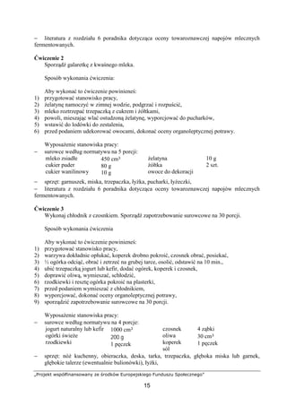 „Projekt współfinansowany ze środków Europejskiego Funduszu Społecznego”
15
− literatura z rozdziału 6 poradnika dotycząca oceny towaroznawczej napojów mlecznych
fermentowanych.
Ćwiczenie 2
Sporządź galaretkę z kwaśnego mleka.
Sposób wykonania ćwiczenia:
Aby wykonać to ćwiczenie powinieneś:
1) przygotować stanowisko pracy,
2) żelatynę namoczyć w zimnej wodzie, podgrzać i rozpuścić,
3) mleko roztrzepać trzepaczką z cukrem i żółtkami,
4) powoli, mieszając wlać ostudzoną żelatynę, wyporcjować do pucharków,
5) wstawić do lodówki do zestalenia,
6) przed podaniem udekorować owocami, dokonać oceny organoleptycznej potrawy.
Wyposażenie stanowiska pracy:
− surowce według normatywu na 5 porcji:
mleko zsiadłe
cukier puder
cukier wanilinowy
450 cm³
80 g
10 g
żelatyna
żółtka
owoce do dekoracji
10 g
2 szt.
− sprzęt: garnuszek, miska, trzepaczka, łyżka, pucharki, łyżeczki,
− literatura z rozdziału 6 poradnika dotycząca oceny towaroznawczej napojów mlecznych
fermentowanych.
Ćwiczenie 3
Wykonaj chłodnik z czosnkiem. Sporządź zapotrzebowanie surowcowe na 30 porcji.
Sposób wykonania ćwiczenia
Aby wykonać to ćwiczenie powinieneś:
1) przygotować stanowisko pracy,
2) warzywa dokładnie opłukać, koperek drobno pokroić, czosnek obrać, posiekać,
3) ½ ogórka odciąć, obrać i zetrzeć na grubej tarce, osolić, odstawić na 10 min.,
4) ubić trzepaczką jogurt lub kefir, dodać ogórek, koperek i czosnek,
5) doprawić oliwą, wymieszać, schłodzić,
6) rzodkiewki i resztę ogórka pokroić na plasterki,
7) przed podaniem wymieszać z chłodnikiem,
8) wyporcjować, dokonać oceny organoleptycznej potrawy,
9) sporządzić zapotrzebowanie surowcowe na 30 porcji.
Wyposażenie stanowiska pracy:
− surowce według normatywu na 4 porcje:
jogurt naturalny lub kefir
ogórki świeże
rzodkiewki
1000 cm³
200 g
1 pęczek
czosnek
oliwa
koperek
sól
4 ząbki
30 cm³
1 pęczek
− sprzęt: nóż kuchenny, obieraczka, deska, tarka, trzepaczka, głęboka miska lub garnek,
głębokie talerze (ewentualnie bulionówki), łyżki,
 