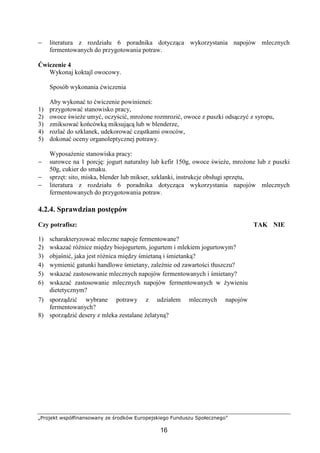 „Projekt współfinansowany ze środków Europejskiego Funduszu Społecznego”
16
− literatura z rozdziału 6 poradnika dotycząca wykorzystania napojów mlecznych
fermentowanych do przygotowania potraw.
Ćwiczenie 4
Wykonaj koktajl owocowy.
Sposób wykonania ćwiczenia
Aby wykonać to ćwiczenie powinieneś:
1) przygotować stanowisko pracy,
2) owoce świeże umyć, oczyścić, mrożone rozmrozić, owoce z puszki odsączyć z syropu,
3) zmiksować końcówką miksującą lub w blenderze,
4) rozlać do szklanek, udekorować cząstkami owoców,
5) dokonać oceny organoleptycznej potrawy.
Wyposażenie stanowiska pracy:
− surowce na 1 porcję: jogurt naturalny lub kefir 150g, owoce świeże, mrożone lub z puszki
50g, cukier do smaku.
− sprzęt: sito, miska, blender lub mikser, szklanki, instrukcje obsługi sprzętu,
− literatura z rozdziału 6 poradnika dotycząca wykorzystania napojów mlecznych
fermentowanych do przygotowania potraw.
4.2.4. Sprawdzian postępów
Czy potrafisz: TAK NIE
1) scharakteryzować mleczne napoje fermentowane?
2) wskazać różnice między biojogurtem, jogurtem i mlekiem jogurtowym?
3) objaśnić, jaka jest różnica między śmietaną i śmietanką?
4) wymienić gatunki handlowe śmietany, zależnie od zawartości tłuszczu?
5) wskazać zastosowanie mlecznych napojów fermentowanych i śmietany?
6) wskazać zastosowanie mlecznych napojów fermentowanych w żywieniu
dietetycznym?
7) sporządzić wybrane potrawy z udziałem mlecznych napojów
fermentowanych?
8) sporządzić desery z mleka zestalane żelatyną?
 