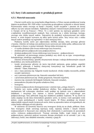 „Projekt współfinansowany ze środków Europejskiego Funduszu Społecznego”
17
4.3. Sery i ich zastosowanie w produkcji potraw
4.3.1. Materiał nauczania
Chociaż wyrób serów ma swoją bardzo długą historię, w Polsce zaczęto produkować twaróg
dopiero na przełomie XII i XIII wieku i wytwarzano go początkowo wyłącznie w okresie letnim.
Przetwarzanie mleka owczego na bundz i bryndzę, wyrób oscypków i parzenic do dzisiaj
odbywa się tymi samymi metodami. Najbardziej znanymi i honorowanymi producentami serów
w Europie od lat są Francuzi i Włosi. To u nich spotyka się najwięcej gatunków serów
o najbardziej wysublimowanych smakach. Sery wytwarza się z mleka krowiego, koziego,
owczego oraz mleka innych ssaków. Najczęściej do produkcji wykorzystywane jest mleko
krowie, w wielu krajach wytwarza się także sporo kozich serów. Sery owcze oraz z mleka
innych ssaków produkuje się regionalnie i w dużo mniejszej ilości.
Podstawą wyrobu serów jest odpowiednia obróbka skrzepu, który powstaje głównie
z kazeiny. Zależnie od rodzaju sera podstawowym surowcem jest mleko pełne, odtłuszczone lub
wzbogacone w tłuszcz w postaci śmietanki. Skrzep mleka otrzymuje się:
− w wyniku działania tylko kwasu mlekowego (sery kwasowe),
− działania głównie podpuszczki (sery podpuszczkowe),
− działania podpuszczki i kwasu mlekowego (sery kwasowo – podpuszczkowe).
W zależności od pierwotnego miejsca produkcji sery dzieli się na typu: szwajcarskiego,
holenderskiego, włoskiego, angielskiego.
Zależnie od konsystencji, sposobu otrzymywania skrzepu i rodzaju drobnoustrojów użytych
do produkcji, sery można podzielić na:
− twarde przeznaczone głównie do tarcia (np.włoski parmezan, grana padano, angielski
cheddar), półtwarde o bardziej elastycznej konsystencji (np. holenderski gouda lub
edamski – Edam, Edamemer),
− sery z masy parzonej (np. bułgarski twardy kaszkawał, włoska miękka mozzarella, polskie
oscypki i parzenice),
− sery z porostem pleśniowym (np. francuski camembert lub brie),
− z przerostem pleśniowym (np. włoska gorgonzola, francuski roquefort),
− maziowe (np. niemiecki lub belgijski limburski, francuski romadur),
− pomazankowe (bryndza lub grecka solankowa feta),
− twarogowe,
− kwasowo podpuszczkowe (homogenizowane i ziarniste typu „cottage cheese”).
Niektóre sery można poddać dodatkowej obróbce. Sery podpuszczkowe uszkodzone
mechanicznie lub wykazujące określone wady poddaje się topieniu wraz z odpowiednimi
dodatkami i otrzymuje sery topione o nazwie pochodzącej od wyjściowego sera
podpuszczkowego. Sery półtwarde mogą być dodatkowo poddane wędzeniu. W tej chwili na
rynku znajduje się tak duża różnorodność gatunków serów, że można z nich sporządzić wiele
potraw, często pochodzących z kuchni innych krajów. W Polsce produkuje się również
odpowiedniki znanych marek światowych serów, które są wprawdzie tańsze od oryginalnych, ale
często bardzo odbiegają od nich jakością.
W zależności od zawartości tłuszczu sery twarogowe dzielą się na chude, półtłuste, tłuste.
Sery twarogowe chude zawierają najwięcej wody, najmniej retinolu i innych witamin
rozpuszczalnych w tłuszczach oraz znikomą ilość cholesterolu w porównaniu do pozostałych
serów, zwłaszcza podpuszczkowych. Twarogi zawierają białko, wapń (mniej niż sery
podpuszczkowe, ponieważ podczas tworzenia skrzepu przechodzi on do serwatki i jest z nią
odlewany), fosfor, inne składniki mineralne, witaminy z grupy B.
 