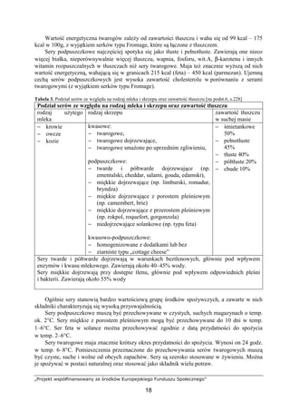 „Projekt współfinansowany ze środków Europejskiego Funduszu Społecznego”
18
Wartość energetyczna twarogów zależy od zawartości tłuszczu i waha się od 99 kcal – 175
kcal w 100g, z wyjątkiem serków typu Fromage, które są łączone z tłuszczem.
Sery podpuszczkowe najczęściej spotyka się jako tłuste i pełnotłuste. Zawierają one nieco
więcej białka, nieporównywalnie więcej tłuszczu, wapnia, fosforu, wit.A, β-karotenu i innych
witamin rozpuszczalnych w tłuszczach niż sery twarogowe. Maja też znacznie wyższą od nich
wartość energetyczną, wahającą się w granicach 215 kcal (feta) – 450 kcal (parmezan). Ujemną
cechą serów podpuszczkowych jest wysoka zawartość cholesterolu w porównaniu z serami
twarogowymi (z wyjątkiem serków typu Fromage).
Tabela 3. Podział serów ze względu na rodzaj mleka i skrzepu oraz zawartość tłuszczu [na podst.6, s.228]
Podział serów ze względu na rodzaj mleka i skrzepu oraz zawartość tłuszczu
rodzaj użytego
mleka
rodzaj skrzepu zawartość tłuszczu
w suchej masie
− krowie
− owcze
− kozie
kwasowe:
− twarogowe,
− twarogowe dojrzewające,
− twarogowe smażone po uprzednim zgliwieniu,
podpuszczkowe:
− twarde i półtwarde dojrzewające (np.
ementalski, cheddar, salami, gouda, edamski),
− miękkie dojrzewające (np. limburski, romadur,
bryndza)
− miękkie dojrzewające z porostem pleśniowym
(np. camembert, brie)
− miękkie dojrzewające z przerostem pleśniowym
(np. rokpol, roquefort, gorgonzola)
− niedojrzewające solankowe (np. typu feta)
kwasowo-podpuszczkowe:
− homogenizowane z dodatkami lub bez
− ziarniste typu „cottage cheese”
− śmietankowe
50%
− pełnotłuste
45%
− tłuste 40%
− półtłuste 20%
− chude 10%
Sery twarde i półtwarde dojrzewają w warunkach beztlenowych, głównie pod wpływem
enzymów i kwasu mlekowego. Zawierają około 40–45% wody.
Sery miękkie dojrzewają przy dostępie tlenu, głównie pod wpływem odpowiednich pleśni
i bakterii. Zawierają około 55% wody
Ogólnie sery stanowią bardzo wartościową grupę środków spożywczych, a zawarte w nich
składniki charakteryzują się wysoką przyswajalnością.
Sery podpuszczkowe muszą być przechowywane w czystych, suchych magazynach o temp.
ok. 2°C. Sery miękkie z porostem pleśniowym mogą być przechowywane do 10 dni w temp.
1–6°C. Ser feta w solance można przechowywać zgodnie z datą przydatności do spożycia
w temp. 2–6°C.
Sery twarogowe maja znacznie krótszy okres przydatności do spożycia. Wynosi on 24 godz.
w temp. 6–8°C. Pomieszczenia przeznaczone do przechowywania serów twarogowych muszą
być czyste, suche i wolne od obcych zapachów. Sery są szeroko stosowane w żywieniu. Można
je spożywać w postaci naturalnej oraz stosować jako składnik wielu potraw.
 