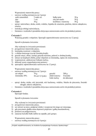 „Projekt współfinansowany ze środków Europejskiego Funduszu Społecznego”
21
Wyposażenie stanowiska pracy:
− surowce według normatywu na 2 porcje
serki camembert
jajo
mąka
2 małe szt.
1 szt.
30 g
bułka tarta
olej lub masło
konfitura z żurawiny
30 g
50 g
50 g
− sprzęt: naświetlacz, deska, miski, widelec, łopatka do smażenia, patelnia, talerze zakąskowe,
sztućce,
− instrukcja obsługi naświetlacza,
− literatura z rozdziału 6 poradnika dotycząca zastosowania serów do produkcji potraw.
Ćwiczenie 3
Wykonaj grzanki z rokpolem. Sporządź zapotrzebowanie surowcowe na 12 porcji.
Sposób wykonania ćwiczenia:
Aby wykonać to ćwiczenie powinieneś:
1) przygotować stanowisko pracy,
2) śmietankę rozetrzeć z rokpolem,
3) z chleba tostowego wyciąć foremką krążki,
4) gruszki umyć, obrać, usunąć gniazda nasienne, pokroić w drobną kostkę,
5) ułożyć na krążkach chleba, polać rokpolem ze śmietanką, zapiec do zrumienienia,
6) wyporcjować, udekorować listkami melisy,
7) dokonać oceny organoleptycznej potrawy.
8) sporządzić zapotrzebowanie surowcowe na 12 porcji.
Wyposażenie stanowiska pracy:
− surowce według normatywu na 2 porcje:
ser rokpol
śmietanka 30%
70 g
50 cm³ (3 łyżki)
gruszki
chleb tostowy
listki melisy
200 g
4 kromki
do dekoracji
− sprzęt: deska, miska, nóż jarzyniak, nóż kuchenny, widelec, blacha do pieczenia, foremki
okrągłe, talerze zakąskowe,
− literatura z rozdziału 6 poradnika dotycząca zastosowania serów do produkcji potraw.
Ćwiczenie 4
Sporządź fondue.
Sposób wykonania ćwiczenia:
Aby wykonać to ćwiczenie powinieneś:
1) przygotować stanowisko pracy,
2) ser zetrzeć na tarce, podgrzać mleko i wsypywać do niego ser mieszając,
3) gdy powstanie gładka masa doprawić pieprzem i gałką muszkatołową,
4) postawić na podgrzewaczu,
5) zanurzać kawałki bułki nabite na szpadki, jeść gorące.
Wyposażenie stanowiska pracy:
− surowce według normatywu na 4 porcje:
 