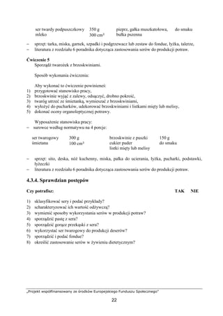 „Projekt współfinansowany ze środków Europejskiego Funduszu Społecznego”
22
ser twardy podpuszczkowy
mleko
350 g
300 cm³
pieprz, gałka muszkatołowa,
bułka pszenna
do smaku
− sprzęt: tarka, miska, garnek, szpadki i podgrzewacz lub zestaw do fondue, łyżka, talerze,
− literatura z rozdziału 6 poradnika dotycząca zastosowania serów do produkcji potraw.
Ćwiczenie 5
Sporządź twarożek z brzoskwiniami.
Sposób wykonania ćwiczenia:
Aby wykonać to ćwiczenie powinieneś:
1) przygotować stanowisko pracy,
2) brzoskwinie wyjąć z zalewy, odsączyć, drobno pokroić,
3) twaróg utrzeć ze śmietanką, wymieszać z brzoskwiniami,
4) wyłożyć do pucharków, udekorować brzoskwiniami i listkami mięty lub melisy,
5) dokonać oceny organoleptycznej potrawy.
Wyposażenie stanowiska pracy:
− surowce według normatywu na 4 porcje:
ser twarogowy
śmietana
300 g
100 cm³
brzoskwinie z puszki
cukier puder
listki mięty lub melisy
150 g
do smaku
− sprzęt: sito, deska, nóż kuchenny, miska, pałka do ucierania, łyżka, pucharki, podstawki,
łyżeczki
− literatura z rozdziału 6 poradnika dotycząca zastosowania serów do produkcji potraw.
4.3.4. Sprawdzian postępów
Czy potrafisz: TAK NIE
1) sklasyfikować sery i podać przykłady?
2) scharakteryzować ich wartość odżywczą?
3) wymienić sposoby wykorzystania serów w produkcji potraw?
4) sporządzić pastę z sera?
5) sporządzić gorące przekąski z sera?
6) wykorzystać ser twarogowy do produkcji deserów?
7) sporządzić i podać fondue?
8) określić zastosowanie serów w żywieniu dietetycznym?
 