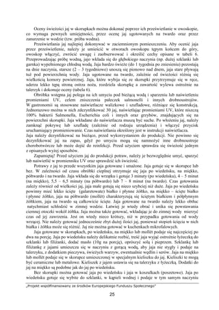 „Projekt współfinansowany ze środków Europejskiego Funduszu Społecznego”
25
Oceny świeżości jaj w skorupkach można dokonać poprzez ich prześwietlanie w owoskopie,
co wymaga pewnych umiejętności, przez ocenę jaj ugotowanych na twardo oraz przez
zanurzenie w wodzie (tzw. próba wodna).
Prześwietlania jaj najlepiej dokonywać w zaciemnionym pomieszczeniu. Aby ocenić jaja
przez prześwietlenie, należy je umieścić w otworach owoskopu tępym końcem do góry,
owoskop włączyć, zwrócić uwagę i zaobserwować i określić cechy opisane w tabeli 6.
Przeprowadzając próbę wodną, jajo wkłada się do głębokiego naczynia (np. dużej szklanki lub
garnka) wypełnionego chłodną wodą. Jaja bardzo świeże (do 1 tygodnia po zniesieniu) pozostają
na dnie naczynia, starsze (2 – 3 tygodniowe) unoszą się pionowo nad dnem, jaja stare pływają
tuż pod powierzchnią wody. Jaja ugotowane na twardo, zależnie od świeżości różnią się
wielkością komory powietrznej. Jaja, które wybija się ze skorupki przytrzymuje się w ręce,
uderza lekko tępą stroną ostrza noża, rozdziela skorupkę a zawartość wylewa ostrożnie na
talerzyk i dokonuje oceny (tabela 6).
Obróbka wstępna jaj polega na ich umyciu pod bieżącą wodą i sparzeniu lub naświetleniu
promieniami UV, celem zniszczenia pałeczek salmonelli i innych drobnoustrojów.
W gastronomii są stosowane naświetlacze walizkowe i szufladowe, różniące się konstrukcją.
Jednorazowo można w nich zdezynfekować 30 jaj, naświetlając promieniami UV, które niszczą
100% bakterii Salmonella, Escherichia coli i innych oraz grzybów, znajdujących się na
powierzchni skorupki. Jaja wkładane do naświetlacza muszą być suche. Po włożeniu jaj, należy
zamknąć pokrywę lub szufladę (zależnie od rodzaju urządzenia) i włączyć przycisk
uruchamiający promieniowanie. Czas naświetlania określony jest w instrukcji naświetlacza.
Jaja należy dezynfekować na bieżąco, przed wykorzystaniem do produkcji. Nie powinno się
dezynfekować jaj na zapas, gdyż po umyciu mogą się namnożyć inne drobnoustroje
chorobotwórcze lub może dojść do reinfekcji. Przed użyciem sprawdza się świeżość jednym
z opisanych wyżej sposobów.
Zapamiętaj! Przed użyciem jaj do produkcji potraw, należy je bezwzględnie umyć, sparzyć
lub naświetlić w promienniku UV oraz sprawdzić ich świeżość.
Potrawy z jaj to przede wszystkim jaja gotowane i smażone. Jaja gotuje się w skorupce lub
bez. W zależności od czasu obróbki cieplnej otrzymuje się jaja po wiedeńsku, na miękko,
półtwardo i na twardo. Jaja wkłada się do wrzątku i gotuje 3 minuty (po wiedeńsku), 4 – 5 minut
(na miękko), 5,5 – 6,5 minuty (na półtwardo) lub 7 – 8 minut (na twardo). Czas gotowania
zależy również od wielkości jaj, jaja małe gotują się nieco szybciej niż duże. Jaja po wiedeńsku
powinny mieć lekko ścięte (galaretowate) białko i płynne żółtko, na miękko – ścięte białko
i płynne żółtko, jaja na półtwardo (mollét) charakteryzują się ściętym białkiem i półpłynnym
żółtkiem, jaja na twardo są całkowicie ścięte. Jaja gotowane na twardo należy lekko obtłuc
natychmiast schłodzić w zimnej wodzie. Łatwiej je wtedy obrać i unika się powstawania
ciemnej otoczki wokół żółtka. Jaja można także gotować, wkładając je do zimnej wody mierzyć
czas od jej zawrzenia. Jest on wtedy nieco krótszy, niż w przypadku gotowania od wody
wrzącej. Nie należy gotować jednocześnie zbyt dużej ilości jaj, ponieważ stopień ścięcia w nich
białka i żółtka może się różnić. Jaj nie można gotować w kuchenkach mikrofalowych.
Jaja gotowane w skorupkach, po wiedeńsku, na miękko lub mollét podaje się najczęściej po
dwa na porcję. Jaja po wiedeńsku należy delikatnie rozbić, treść jaja wyjąć ostrożnie łyżeczką do
szklanki lub filiżanki, dodać masło (10g na porcję), oprószyć solą i pieprzem. Szklankę lub
filiżankę z jajami umieszcza się w naczyniu z gorącą wodą, aby jaja nie stygły i podaje na
talerzyku, z dodatkiem pieczywa, świeżych warzyw, ewentualnie wędlin i serów. Jaja na miękko
lub mollét podaje się w skorupce umieszczonej w specjalnym kieliszku do jaj. Kieliszki te mogą
być ceramiczne lub metalowe. Kieliszek z jajem ustawia się na talerzyku z łyżeczką. Dodatki do
jaj na miękko są podobne jak do jaj po wiedeńsku.
Bez skorupki można gotować jaja po wiedeńsku i jaja w koszulkach (poszetowe). Jaja po
wiedeńsku gotuje się wybite do szklanki, w kąpieli wodnej i podaje w tym samym naczyniu
 