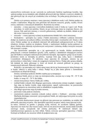 „Projekt współfinansowany ze środków Europejskiego Funduszu Społecznego”
27
uniemożliwia rozlewanie się jaj i pozwala na zachowanie bardziej regularnego kształtu. Jaja
sadzone podaje się na śniadania, jako składnik głównych dań (np. bukietu z warzyw), dodatki do
dań głównych (np. do sznycli po wiedeńsku) oraz na kolacje. Na jedną porcję przeznacza się 2
jaja.
Omlety są to potrawy smażone z masy jajecznej z dodatkiem wody i soli. Omlety podaje się
zwykle z nadzieniem. Mogą być nim gotowane lub duszone warzywa, grzyby, szynka, świeże
owoce, nadzienia z mieszanych składników. Rozróżnia się omlety:
− naturalne – z masy jajecznej z niewielkim dodatkiem wody (1 łyżka na 1 jajo) i soli. Woda
powoduje, że omlet jest pulchny. Smaży się go wylewając masę na rozgrzany tłuszcz, nie
miesza. Gdy spód jest rumiany, a wierzch galaretowaty, nakłada się dodatki, składa na pół
lub zwija i zsuwa na talerz,
− mieszane – z masy jajecznej wylanej na podsmażone dodatki lub z nimi zmieszanej,
− biszkoptowe – sporządza się z piany z białek zmieszanej z żółtkami ( podczas mieszania
dodaje się stopniowo po jednym żółtku), niewielką ilością mąki i ewentualnie soli. Smaży z obu
stron. Omlety podaje się na płaskich talerzach lub półmiskach jednoporcjowych na II dania
obiadowe, kolacje, rzadziej na śniadania. Omlety z nadzieniami słodkimi można podawać na
deser. Omlety słone dekoruje się kolorowymi warzywami i zieleniną, słodkie świeżymi owocami
lub owocami z syropu.
Jaja faszerowane sporządza się z jaj ugotowanych na twardo, drobno posiekanych,
połączonych z różnymi dodatkami (grzyby, zioła, wędliny) i składnikiem sklejającym (surowe
jajo lub białko) a następnie nałożonych do połówek skorupek. Jaja najpierw gotuje się na twardo,
przekrawa razem ze skorupką na połowy, wyjmuje treść jaja, sieka, łączy z dodatkami
i czynnikiem sklejającym. Po nałożeniu masy jajecznej do skorupek, zanurza się jej
powierzchnię w tartej bułce i smaży do osiągnięcia rumianej barwy. Podaje jako gorącą zakąskę,
lub dodatek do dania głównego w ilości od dwóch do czterech połówek na porcję, na
ceramicznych talerzach. Dekoruje zieleniną
Kotleciki z jaj sporządza się z takiej samej masy jak do jaj faszerowanych, którą formuje się
w krążki, obtacza w tartej bułce i smaży. Podaje się je jako danie główne z ziemniakami
i surówkami na obiad lub kolację.
Zmiany zachodzące podczas obróbki cieplnej jaj są następujące:
− koagulacja białek, przez co staja się nierozpuszczalne, zaczyna się w temp. 50 – 55 °C dla
białka i w temp. 65 – 70 °C dla żółtka,
− zmiana konsystencji i barwy białka jak i żółtka,
− rozkład białek wskutek zbyt długiego ogrzewania, niekorzystna zmiana wyglądu i zapachu.
Jaja stają się bardzo twarde, mają nieprzyjemny zapach siarkowodoru, na powierzchni
żółtka pojawia się sinozielony nalot ze składników rozpadu białka,
− zbyt długo ogrzewane stają się trudno strawne,
− parowanie wody podczas smażenia,
− zrumienienie podczas smażenia wskutek reakcji cukrów z białkami – powstają związki
Maillarda obniżające strawność i przyswajalność białek, ale wpływające korzystnie na cechy
organoleptyczne.
W żywieniu dietetycznym stosuje się głównie jaja gotowane po wiedeńsku, na miękko lub
półtwardo, jajecznicę na parze. Aby sporządzić jajecznicę na parze, należy masę jajeczną wylać
na talerz, umieścić na garnku z gotującą wodą, mieszać, do uzyskania żądanej gęstości.
Jajecznica nie może być zbyt mocno ścięta. Jeśli nie ma przeciwwskazań, można dodać kawałek
surowego masła, szczypiorek lub zieloną pietruszkę. W niektórych dietach (np.
małotłuszczowej) ogranicza się ilość żółtek. Należy wówczas sporządzać jajecznicę z białek,
biszkopt na białkach, nie stosować żółtek do podprawiania zup.
 