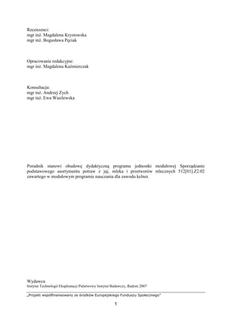 „Projekt współfinansowany ze środków Europejskiego Funduszu Społecznego”
1
Recenzenci:
mgr inż. Magdalena Krystowska
mgr inż. Bogusława Pęciak
Opracowanie redakcyjne:
mgr inż. Magdalena Kaźmierczak
Konsultacja:
mgr inż. Andrzej Zych
mgr inż. Ewa Wasilewska
Poradnik stanowi obudowę dydaktyczną programu jednostki modułowej Sporządzanie
podstawowego asortymentu potraw z jaj, mleka i przetworów mlecznych 512[01].Z2.02
zawartego w modułowym programie nauczania dla zawodu kelner.
Wydawca
Instytut Technologii Eksploatacji Państwowy Instytut Badawczy, Radom 2007
 