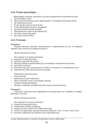 „Projekt współfinansowany ze środków Europejskiego Funduszu Społecznego”
28
4.4.2. Pytania sprawdzające
Odpowiadając na pytania, sprawdzisz, czy jesteś przygotowany do wykonania ćwiczeń.
1. Jak klasyfikuje się jaja?
2. Jakie oznaczenia umieszcza się na opakowaniach i na stemplach stosowanych do jaj?
3. Jak zbudowane jest jajo?
4. W jaki sposób ocenia się świeżość jaj?
5. W jaki sposób gotuje się jaja w skorupkach?.
6. Jak należy gotować jaja bez skorupki?
7. Jakich tłuszczów używa się do smażenia jaj?
8. Jak należy smażyć jajecznicę?
9. Jak należy smażyć omlety?
4.4.3. Ćwiczenia
Ćwiczenie 1
Wyjaśnij znaczenie informacji umieszczonych na opakowaniach jaj oraz na stemplach,
dokonaj oceny świeżości jaj wybitych na talerzyk
Sposób wykonania ćwiczenia
Aby wykonać to ćwiczenie powinieneś:
1) przygotować stanowisko pracy,
2) jaja umyć, naświetlić lub sparzyć,
3) odczytać symbole na opakowaniach jaj i na stemplach, zinterpretować oznaczenia,
4) jaja wybić na talerzyk,
5) porównać cechy jaja z umieszczonymi w tabeli 6 z rozdziału 4.4.1 poradnika dla ucznia
6) zaprezentować swoje obserwacje na forum grupy.
Wyposażenie stanowiska pracy:
− tekst przewodni,
− opakowania jaj, jaja stemplowane,
− sprzęt: naświetlacz do jaj, nóż kuchenny, talerzyk,
− instrukcja obsługi naświetlacza,
− literatura z rozdziału 6 poradnika dotycząca oceny towaroznawczej jaj.
Ćwiczenie 2
Ugotuj jaja i porównaj cechy organoleptyczne jaj gotowanych: po wiedeńsku, na miękko,
półtwardo i na twardo.
Sposób wykonania ćwiczenia:
Aby wykonać to ćwiczenie powinieneś:
1) przygotować stanowisko pracy,
2) przeprowadzić obróbkę wstępną jaj,
3) zagotować wodę w garnku, do wrzątku włożyć jaja,
4) mierzyć czas gotowania, wyjmując kolejno po jednym po 3 min., 4-5 min., 6min.,8 min.,
5) porównać wygląd treści jaj, dokonać oceny organoleptycznej.
 