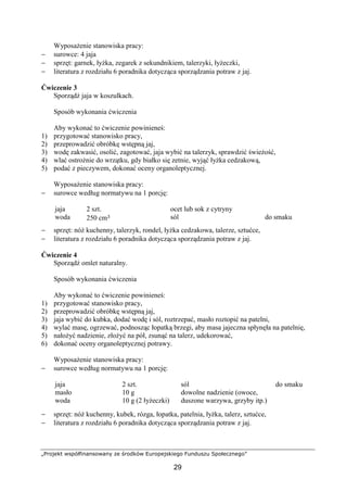 „Projekt współfinansowany ze środków Europejskiego Funduszu Społecznego”
29
Wyposażenie stanowiska pracy:
− surowce: 4 jaja
− sprzęt: garnek, łyżka, zegarek z sekundnikiem, talerzyki, łyżeczki,
− literatura z rozdziału 6 poradnika dotycząca sporządzania potraw z jaj.
Ćwiczenie 3
Sporządź jaja w koszulkach.
Sposób wykonania ćwiczenia
Aby wykonać to ćwiczenie powinieneś:
1) przygotować stanowisko pracy,
2) przeprowadzić obróbkę wstępną jaj,
3) wodę zakwasić, osolić, zagotować, jaja wybić na talerzyk, sprawdzić świeżość,
4) wlać ostrożnie do wrzątku, gdy białko się zetnie, wyjąć łyżka cedzakową,
5) podać z pieczywem, dokonać oceny organoleptycznej.
Wyposażenie stanowiska pracy:
− surowce według normatywu na 1 porcję:
jaja
woda
2 szt.
250 cm³
ocet lub sok z cytryny
sól do smaku
− sprzęt: nóż kuchenny, talerzyk, rondel, łyżka cedzakowa, talerze, sztućce,
− literatura z rozdziału 6 poradnika dotycząca sporządzania potraw z jaj.
Ćwiczenie 4
Sporządź omlet naturalny.
Sposób wykonania ćwiczenia
Aby wykonać to ćwiczenie powinieneś:
1) przygotować stanowisko pracy,
2) przeprowadzić obróbkę wstępną jaj,
3) jaja wybić do kubka, dodać wodę i sól, roztrzepać, masło roztopić na patelni,
4) wylać masę, ogrzewać, podnosząc łopatką brzegi, aby masa jajeczna spłynęła na patelnię,
5) nałożyć nadzienie, złożyć na pół, zsunąć na talerz, udekorować,
6) dokonać oceny organoleptycznej potrawy.
Wyposażenie stanowiska pracy:
− surowce według normatywu na 1 porcję:
jaja
masło
woda
2 szt.
10 g
10 g (2 łyżeczki)
sól
dowolne nadzienie (owoce,
duszone warzywa, grzyby itp.)
do smaku
− sprzęt: nóż kuchenny, kubek, rózga, łopatka, patelnia, łyżka, talerz, sztućce,
− literatura z rozdziału 6 poradnika dotycząca sporządzania potraw z jaj.
 