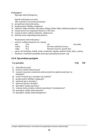 „Projekt współfinansowany ze środków Europejskiego Funduszu Społecznego”
30
Ćwiczenie 5
Sporządź omlet biszkoptowy.
Sposób wykonania ćwiczenia
Aby wykonać to ćwiczenie powinieneś:
1) przygotować stanowisko pracy,
2) przeprowadzić obróbkę wstępną jaj,
3) oddzielić żółtka od białek, ubić pianę, ubijając dodać żółtka, delikatnie połączyć z mąką,
4) smażyć powoli na rozgrzanym tłuszczu z obu stron,
5) zsunąć na talerz, nałożyć nadzienie, udekorować,
6) dokonać oceny organoleptycznej potrawy.
Wyposażenie stanowiska pracy:
− surowce według normatywu na 1 porcję:
jaja
masło
mąka
2 szt.
20 g
10 g
sól
dowolne nadzienie (owoce,
duszone warzywa, grzyby itp.)
do smaku
− sprzęt: nóż kuchenny, kubek, miska, trzepaczka, łopatka, patelnia, łyżka, talerz, sztućce,
− literatura z rozdziału 6 poradnika dotycząca sporządzania potraw z jaj.
4.4.4. Sprawdzian postępów
Czy potrafisz: TAK NIE
1) sklasyfikować jaja?
2) omówić wartość odżywczą jaj?
3) wyjaśnić znaczenie oznakowań umieszczonych na opakowaniach jaj i na
stemplach?
4) ocenić świeżość jaj w skorupce i po wybiciu?
5) przeprowadzić obróbkę wstępną jaj?
6) ugotować jaja w skorupce?
7) ugotować jaja bez skorupki?
8) sporządzić i podać jajecznicę?
9) wskazać różnicę między omletem naturalnym i biszkoptowym?
10) sporządzić i podać omlet naturalny?
11) sporządzić i podać omlet biszkoptowy?
 