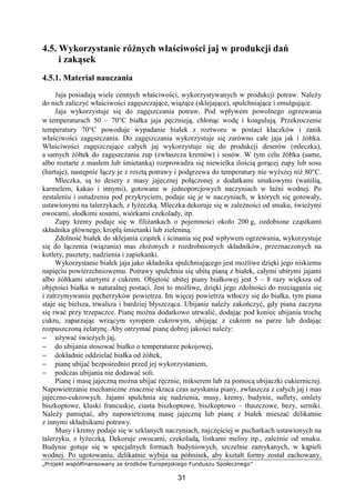 „Projekt współfinansowany ze środków Europejskiego Funduszu Społecznego”
31
4.5. Wykorzystanie różnych właściwości jaj w produkcji dań
i zakąsek
4.5.1. Materiał nauczania
Jaja posiadają wiele cennych właściwości, wykorzystywanych w produkcji potraw. Należy
do nich zaliczyć właściwości zagęszczające, wiążące (sklejające), spulchniające i emulgujące.
Jaja wykorzystuje się do zagęszczania potraw. Pod wpływem powolnego ogrzewania
w temperaturach 50 – 70°C białka jaja pęcznieją, chłonąc wodę i koagulują. Przekroczenie
temperatury 70°C powoduje wypadanie białek z roztworu w postaci kłaczków i zanik
właściwości zagęszczania. Do zagęszczania wykorzystuje się zarówno całe jaja jak i żółtka.
Właściwości zagęszczające całych jaj wykorzystuje się do produkcji deserów (mleczka),
a samych żółtek do zagęszczania zup (zwłaszcza kremów) i sosów. W tym celu żółtka (same,
albo roztarte z masłem lub śmietanką) rozprowadza się niewielka ilością gorącej zupy lub sosu
(hartuje), następnie łączy je z resztą potrawy i podgrzewa do temperatury nie wyższej niż 80°C.
Mleczka, są to desery z masy jajecznej połączonej z dodatkami smakowymi (wanilią,
karmelem, kakao i innymi), gotowane w jednoporcjowych naczyniach w łaźni wodnej. Po
zestaleniu i ostudzeniu pod przykryciem, podaje się je w naczyniach, w których się gotowały,
ustawionymi na talerzykach, z łyżeczką. Mleczka dekoruje się w zależności od smaku, świeżymi
owocami, słodkimi sosami, wiórkami czekolady, itp.
Zupy kremy podaje się w filiżankach o pojemności około 200 g, ozdobione cząstkami
składnika głównego, kroplą śmietanki lub zieleniną.
Zdolność białek do sklejania cząstek i ścinania się pod wpływem ogrzewania, wykorzystuje
się do łączenia (wiązania) mas złożonych z rozdrobnionych składników, przeznaczonych na
kotlety, pasztety, nadzienia i zapiekanki.
Wykorzystanie białek jaja jako składnika spulchniającego jest możliwe dzięki jego niskiemu
napięciu powierzchniowemu. Potrawy spulchnia się ubitą pianą z białek, całymi ubitymi jajami
albo żółtkami utartymi z cukrem. Objętość ubitej piany białkowej jest 5 – 8 razy większa od
objętości białka w naturalnej postaci. Jest to możliwe, dzięki jego zdolności do rozciągania się
i zatrzymywaniu pęcherzyków powietrza. Im więcej powietrza wtłoczy się do białka, tym piana
staje się bielsza, trwalsza i bardziej błyszcząca. Ubijanie należy zakończyć, gdy piana zaczyna
się rwać przy trzepaczce. Pianę można dodatkowo utrwalić, dodając pod koniec ubijania trochę
cukru, zaparzając wrzącym syropem cukrowym, ubijając z cukrem na parze lub dodając
rozpuszczoną żelatynę. Aby otrzymać pianę dobrej jakości należy:
− używać świeżych jaj,
− do ubijania stosować białko o temperaturze pokojowej,
− dokładnie oddzielać białka od żółtek,
− pianę ubijać bezpośrednio przed jej wykorzystaniem,
− podczas ubijania nie dodawać soli.
Pianę i masę jajeczną można ubijać ręcznie, mikserem lub za pomocą ubijaczki cukierniczej.
Napowietrzanie mechaniczne znacznie skraca czas uzyskania piany, zwłaszcza z całych jaj i mas
jajeczno-cukrowych. Jajami spulchnia się nadzienia, musy, kremy, budynie, suflety, omlety
biszkoptowe, kluski francuskie, ciasta biszkoptowe, biszkoptowo – tłuszczowe, bezy, serniki.
Należy pamiętać, aby napowietrzoną masę jajeczną lub pianę z białek mieszać delikatnie
z innymi składnikami potrawy.
Musy i kremy podaje się w szklanych naczyniach, najczęściej w pucharkach ustawionych na
talerzyku, z łyżeczką. Dekoruje owocami, czekoladą, listkami melisy itp., zależnie od smaku.
Budynie gotuje się w specjalnych formach budyniowych, szczelnie zamykanych, w kąpieli
wodnej. Po ugotowaniu, delikatnie wybija na półmisek, aby kształt formy został zachowany,
 