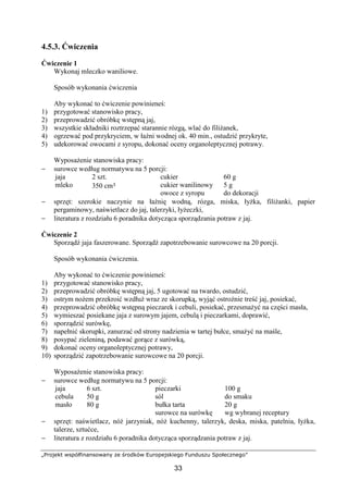 „Projekt współfinansowany ze środków Europejskiego Funduszu Społecznego”
33
4.5.3. Ćwiczenia
Ćwiczenie 1
Wykonaj mleczko waniliowe.
Sposób wykonania ćwiczenia
Aby wykonać to ćwiczenie powinieneś:
1) przygotować stanowisko pracy,
2) przeprowadzić obróbkę wstępną jaj,
3) wszystkie składniki roztrzepać starannie rózgą, wlać do filiżanek,
4) ogrzewać pod przykryciem, w łaźni wodnej ok. 40 min., ostudzić przykryte,
5) udekorować owocami z syropu, dokonać oceny organoleptycznej potrawy.
Wyposażenie stanowiska pracy:
− surowce według normatywu na 5 porcji:
jaja
mleko
2 szt.
350 cm³
cukier
cukier wanilinowy
owoce z syropu
60 g
5 g
do dekoracji
− sprzęt: szerokie naczynie na łaźnię wodną, rózga, miska, łyżka, filiżanki, papier
pergaminowy, naświetlacz do jaj, talerzyki, łyżeczki,
− literatura z rozdziału 6 poradnika dotycząca sporządzania potraw z jaj.
Ćwiczenie 2
Sporządź jaja faszerowane. Sporządź zapotrzebowanie surowcowe na 20 porcji.
Sposób wykonania ćwiczenia.
Aby wykonać to ćwiczenie powinieneś:
1) przygotować stanowisko pracy,
2) przeprowadzić obróbkę wstępną jaj, 5 ugotować na twardo, ostudzić,
3) ostrym nożem przekroić wzdłuż wraz ze skorupką, wyjąć ostrożnie treść jaj, posiekać,
4) przeprowadzić obróbkę wstępną pieczarek i cebuli, posiekać, przesmażyć na części masła,
5) wymieszać posiekane jaja z surowym jajem, cebulą i pieczarkami, doprawić,
6) sporządzić surówkę,
7) napełnić skorupki, zanurzać od strony nadzienia w tartej bułce, smażyć na maśle,
8) posypać zieleniną, podawać gorące z surówką,
9) dokonać oceny organoleptycznej potrawy,
10) sporządzić zapotrzebowanie surowcowe na 20 porcji.
Wyposażenie stanowiska pracy:
− surowce według normatywu na 5 porcji:
jaja
cebula
masło
6 szt.
50 g
80 g
pieczarki
sól
bułka tarta
surowce na surówkę
100 g
do smaku
20 g
wg wybranej receptury
− sprzęt: naświetlacz, nóż jarzyniak, nóż kuchenny, talerzyk, deska, miska, patelnia, łyżka,
talerze, sztućce,
− literatura z rozdziału 6 poradnika dotycząca sporządzania potraw z jaj.
 