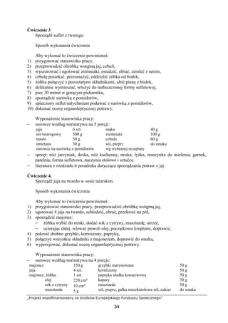 „Projekt współfinansowany ze środków Europejskiego Funduszu Społecznego”
34
Ćwiczenie 3
Sporządź suflet z twarogu.
Sposób wykonania ćwiczenia
Aby wykonać to ćwiczenie powinieneś:
1) przygotować stanowisko pracy,
2) przeprowadzić obróbkę wstępną jaj, cebuli,
3) wyszorować i ugotować ziemniaki, ostudzić, obrać, zemleć z serem,
4) cebulę posiekać, przesmażyć, oddzielić żółtka od białek,
5) żółtka połączyć z pozostałymi składnikami, ubić pianę z białek,
6) delikatnie wymieszać, włożyć do natłuszczonej formy sufletowej,
7) piec 30 minut w gorącym piekarniku,
8) sporządzić surówkę z pomidorów,
9) upieczony suflet natychmiast podawać z surówką z pomidorów,
10) dokonać oceny organoleptycznej potrawy.
Wyposażenie stanowiska pracy:
− surowce według normatywu na 5 porcji:
jaja
ser twarogowy
masło
śmietana
6 szt.
500 g
50 g
30 g
mąka
ziemniaki
cebula
sól, pieprz
40 g
100 g
60 g
do smaku
surowce na surówkę z pomidorów wg wybranej receptury
− sprzęt: nóż jarzyniak, deska, nóż kuchenny, miska, łyżka, maszynka do mielenia, garnek,
patelnia, forma sufletowa, naczynia stołowe i sztućce.
− literatura z rozdziału 6 poradnika dotycząca sporządzania potraw z jaj.
Ćwiczenie 4.
Sporządź jaja na twardo w sosie tatarskim.
Sposób wykonania ćwiczenia
Aby wykonać to ćwiczenie powinieneś:
1) przygotować stanowisko pracy, przeprowadzić obróbkę wstępną jaj,
2) ugotować 4 jaja na twardo, schłodzić, obrać, przekroić na pół,
3) sporządzić majonez:
− żółtka wybić do miski, dodać sok z cytryny, musztardę, utrzeć,
− ucierając dalej, wlewać powoli olej, początkowo kroplami, doprawić,
4) pokroić drobno grzybki, korniszony, paprykę,
5) połączyć wszystkie składniki z majonezem, doprawić do smaku,
6) wyporcjować, dokonać oceny organoleptycznej potrawy.
Wyposażenie stanowiska pracy:
− surowce według normatywu na 4 porcje:
majonez
jaja
majonez: żółtko
olej
sok z cytryny
musztarda
150 g
4 szt.
1 szt.
220 cm³
10 cm³
5 g
grzybki marynowane
korniszony
papryka słodka konserwowa
kapary
musztarda
sól, pieprz, gałka muszkatołowa sól, cukier
50 g
50 g
50 g
30 g
30 g
do smaku
 