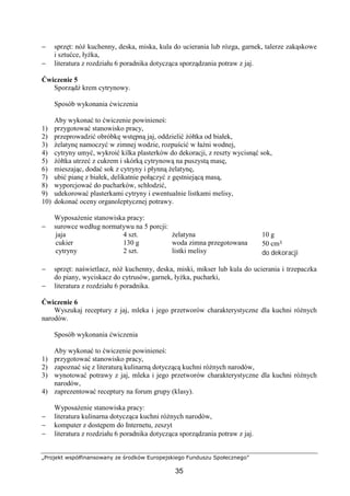 „Projekt współfinansowany ze środków Europejskiego Funduszu Społecznego”
35
− sprzęt: nóż kuchenny, deska, miska, kula do ucierania lub rózga, garnek, talerze zakąskowe
i sztućce, łyżka,
− literatura z rozdziału 6 poradnika dotycząca sporządzania potraw z jaj.
Ćwiczenie 5
Sporządź krem cytrynowy.
Sposób wykonania ćwiczenia
Aby wykonać to ćwiczenie powinieneś:
1) przygotować stanowisko pracy,
2) przeprowadzić obróbkę wstępną jaj, oddzielić żółtka od białek,
3) żelatynę namoczyć w zimnej wodzie, rozpuścić w łaźni wodnej,
4) cytryny umyć, wykroić kilka plasterków do dekoracji, z reszty wycisnąć sok,
5) żółtka utrzeć z cukrem i skórką cytrynową na puszystą masę,
6) mieszając, dodać sok z cytryny i płynną żelatynę,
7) ubić pianę z białek, delikatnie połączyć z gęstniejącą masą,
8) wyporcjować do pucharków, schłodzić,
9) udekorować plasterkami cytryny i ewentualnie listkami melisy,
10) dokonać oceny organoleptycznej potrawy.
Wyposażenie stanowiska pracy:
− surowce według normatywu na 5 porcji:
jaja
cukier
cytryny
4 szt.
130 g
2 szt.
żelatyna
woda zimna przegotowana
listki melisy
10 g
50 cm³
do dekoracji
− sprzęt: naświetlacz, nóż kuchenny, deska, miski, mikser lub kula do ucierania i trzepaczka
do piany, wyciskacz do cytrusów, garnek, łyżka, pucharki,
− literatura z rozdziału 6 poradnika.
Ćwiczenie 6
Wyszukaj receptury z jaj, mleka i jego przetworów charakterystyczne dla kuchni różnych
narodów.
Sposób wykonania ćwiczenia
Aby wykonać to ćwiczenie powinieneś:
1) przygotować stanowisko pracy,
2) zapoznać się z literaturą kulinarną dotyczącą kuchni różnych narodów,
3) wynotować potrawy z jaj, mleka i jego przetworów charakterystyczne dla kuchni różnych
narodów,
4) zaprezentować receptury na forum grupy (klasy).
Wyposażenie stanowiska pracy:
− literatura kulinarna dotycząca kuchni różnych narodów,
− komputer z dostępem do Internetu, zeszyt
− literatura z rozdziału 6 poradnika dotycząca sporządzania potraw z jaj.
 