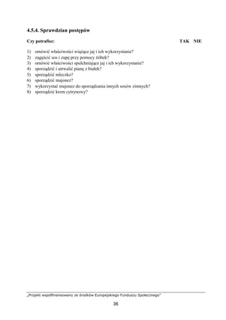 „Projekt współfinansowany ze środków Europejskiego Funduszu Społecznego”
36
4.5.4. Sprawdzian postępów
Czy potrafisz: TAK NIE
1) omówić właściwości wiążące jaj i ich wykorzystanie?
2) zagęścić sos i zupę przy pomocy żółtek?
3) omówić właściwości spulchniające jaj i ich wykorzystanie?
4) sporządzić i utrwalić pianę z białek?
5) sporządzić mleczko?
6) sporządzić majonez?
7) wykorzystać majonez do sporządzania innych sosów zimnych?
8) sporządzić krem cytrynowy?
 