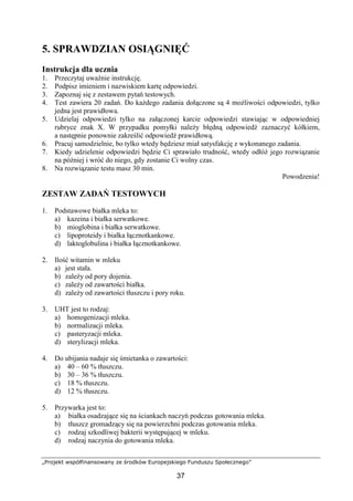 „Projekt współfinansowany ze środków Europejskiego Funduszu Społecznego”
37
5. SPRAWDZIAN OSIĄGNIĘĆ
Instrukcja dla ucznia
1. Przeczytaj uważnie instrukcję.
2. Podpisz imieniem i nazwiskiem kartę odpowiedzi.
3. Zapoznaj się z zestawem pytań testowych.
4. Test zawiera 20 zadań. Do każdego zadania dołączone są 4 możliwości odpowiedzi, tylko
jedna jest prawidłowa.
5. Udzielaj odpowiedzi tylko na załączonej karcie odpowiedzi stawiając w odpowiedniej
rubryce znak X. W przypadku pomyłki należy błędną odpowiedź zaznaczyć kółkiem,
a następnie ponownie zakreślić odpowiedź prawidłową.
6. Pracuj samodzielnie, bo tylko wtedy będziesz miał satysfakcję z wykonanego zadania.
7. Kiedy udzielenie odpowiedzi będzie Ci sprawiało trudność, wtedy odłóż jego rozwiązanie
na później i wróć do niego, gdy zostanie Ci wolny czas.
8. Na rozwiązanie testu masz 30 min.
Powodzenia!
ZESTAW ZADAŃ TESTOWYCH
1. Podstawowe białka mleka to:
a) kazeina i białka serwatkowe.
b) mioglobina i białka serwatkowe.
c) lipoproteidy i białka łącznotkankowe.
d) laktoglobulina i białka łącznotkankowe.
2. Ilość witamin w mleku
a) jest stała.
b) zależy od pory dojenia.
c) zależy od zawartości białka.
d) zależy od zawartości tłuszczu i pory roku.
3. UHT jest to rodzaj:
a) homogenizacji mleka.
b) normalizacji mleka.
c) pasteryzacji mleka.
d) sterylizacji mleka.
4. Do ubijania nadaje się śmietanka o zawartości:
a) 40 – 60 % tłuszczu.
b) 30 – 36 % tłuszczu.
c) 18 % tłuszczu.
d) 12 % tłuszczu.
5. Przywarka jest to:
a) białka osadzające się na ściankach naczyń podczas gotowania mleka.
b) tłuszcz gromadzący się na powierzchni podczas gotowania mleka.
c) rodzaj szkodliwej bakterii występującej w mleku.
d) rodzaj naczynia do gotowania mleka.
 