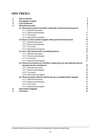 „Projekt współfinansowany ze środków Europejskiego Funduszu Społecznego”
2
SPIS TREŚCI
1. Wprowadzenie 3
2. Wymagania wstępne 5
3. Cele kształcenia 6
4. Materiał nauczania 7
4.1. Ocena towaroznawcza mleka i śmietanki i zastosowanie do potraw 7
4.1.1. Materiał nauczania 7
4.1.2. Pytania sprawdzające 11
4.1.3. Ćwiczenia 11
4.1.4. Sprawdzian postępów 12
4.2.Ocena i wykorzystanie napojów mlecznych fermentowanych 13
4.2.1. Materiał nauczania 13
4.2.2. Pytania sprawdzające 14
4.2.3. Ćwiczenia 14
4.2.4. Sprawdzian postępów 16
4.3. Sery i ich zastosowanie w produkcji potraw 17
4.3.1. Materiał nauczania 17
4.3.2. Pytania sprawdzające 20
4.3.3. Ćwiczenia 20
4.3.4. Sprawdzian postępów 22
4.4. Ocena towaroznawcza i obróbka wstępna jaj oraz sporządzanie potraw
jaj gotowanych i smażonych 23
4.4.1. Materiał nauczania 23
4.4.2. Pytania sprawdzające 28
4.4.3. Ćwiczenia 28
4.4.4. Sprawdzian postępów 30
4.5. Wykorzystanie różnych właściwości jaj w produkcji dań i zakąsek 31
4.5.1. Materiał nauczania 31
4.5.2. Pytania sprawdzające 32
4.5.3. Ćwiczenia 33
4.5.4. Sprawdzian postępów 36
5. Sprawdzian osiągnięć 37
6. Literatura 41
 
