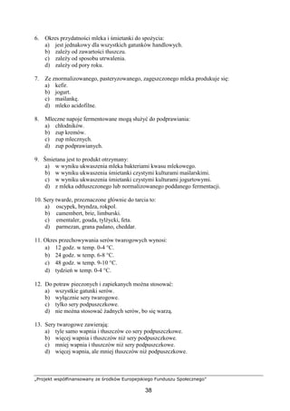 „Projekt współfinansowany ze środków Europejskiego Funduszu Społecznego”
38
6. Okres przydatności mleka i śmietanki do spożycia:
a) jest jednakowy dla wszystkich gatunków handlowych.
b) zależy od zawartości tłuszczu.
c) zależy od sposobu utrwalenia.
d) zależy od pory roku.
7. Ze znormalizowanego, pasteryzowanego, zagęszczonego mleka produkuje się:
a) kefir.
b) jogurt.
c) maślankę.
d) mleko acidofilne.
8. Mleczne napoje fermentowane mogą służyć do podprawiania:
a) chłodników.
b) zup kremów.
c) zup mlecznych.
d) zup podprawianych.
9. Śmietana jest to produkt otrzymany:
a) w wyniku ukwaszenia mleka bakteriami kwasu mlekowego.
b) w wyniku ukwaszenia śmietanki czystymi kulturami maślarskimi.
c) w wyniku ukwaszenia śmietanki czystymi kulturami jogurtowymi.
d) z mleka odtłuszczonego lub normalizowanego poddanego fermentacji.
10. Sery twarde, przeznaczone głównie do tarcia to:
a) oscypek, bryndza, rokpol.
b) camembert, brie, limburski.
c) ementaler, gouda, tylżycki, feta.
d) parmezan, grana padano, cheddar.
11. Okres przechowywania serów twarogowych wynosi:
a) 12 godz. w temp. 0-4 °C.
b) 24 godz. w temp. 6-8 °C.
c) 48 godz. w temp. 9-10 °C.
d) tydzień w temp. 0-4 °C.
12. Do potraw pieczonych i zapiekanych można stosować:
a) wszystkie gatunki serów.
b) wyłącznie sery twarogowe.
c) tylko sery podpuszczkowe.
d) nie można stosować żadnych serów, bo się warzą.
13. Sery twarogowe zawierają:
a) tyle samo wapnia i tłuszczów co sery podpuszczkowe.
b) więcej wapnia i tłuszczów niż sery podpuszczkowe.
c) mniej wapnia i tłuszczów niż sery podpuszczkowe.
d) więcej wapnia, ale mniej tłuszczów niż podpuszczkowe.
 